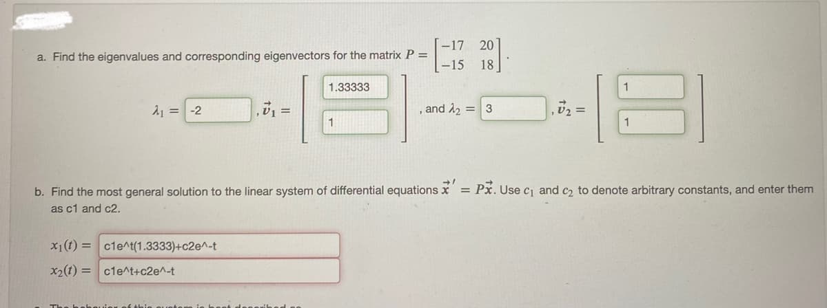 a. Find the eigenvalues and corresponding eigenvectors for the matrix P =
A₁ = -2
x₁1(t)= cle^t(1.3333)+c2e^-t
7₁
x₂(t)=c1e^t+c2e^-t
=
1.33333
1
b. Find the most general solution to the linear system of differential equations
as c1 and c2.
-17 20
-15 18
and ₂ = 3
1
1
= Px. Use c₁ and c₂ to denote arbitrary constants, and enter them