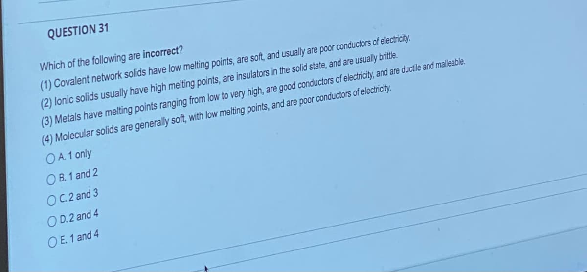 QUESTION 31
Which of the following are incorrect?
(1) Covalent network solids have low melting points, are soft, and usually are poor conductors of electricity.
(2) lonic solids usually have high melting points, are insulators in the solid state, and are usually brittle.
(3) Metals have melting points ranging from low to very high, are good conductors of electricity, and are ductile and malleable.
(4) Molecular solids are generally soft, with low melting points, and are poor conductors of electricity.
OA.1 only
OB. 1 and 2
OC.2 and 3
OD.2 and 4
O E. 1 and 4