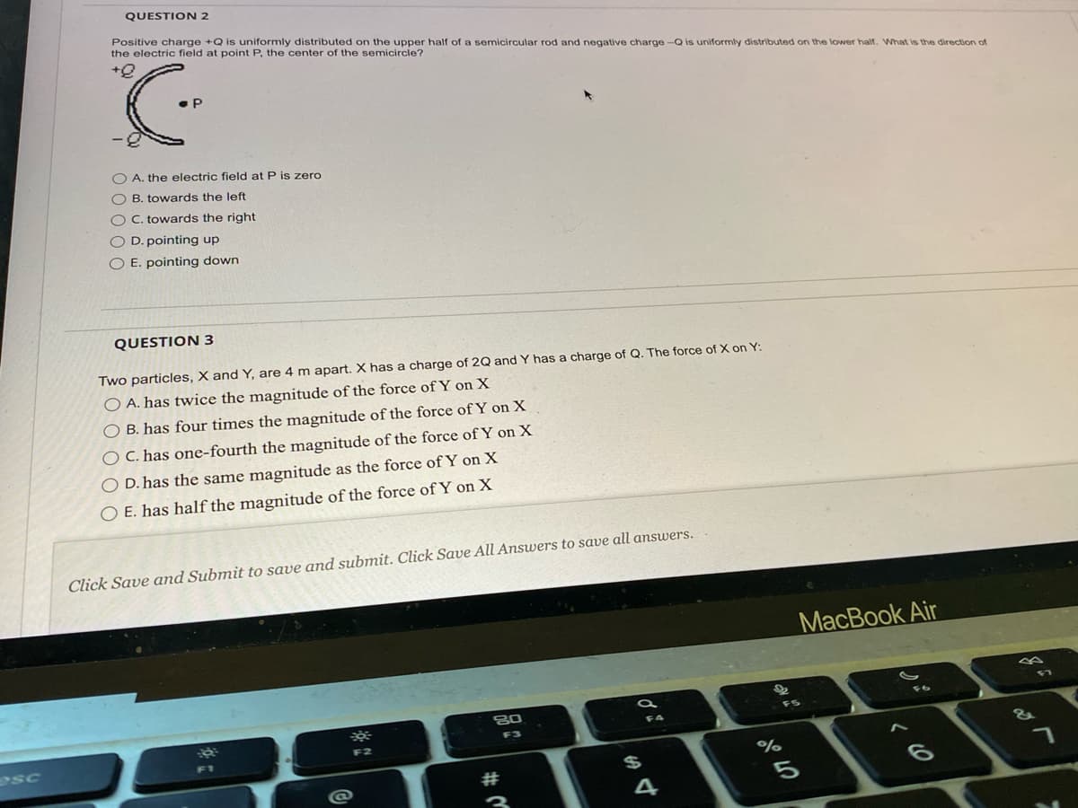 esc
QUESTION 2
Positive charge +Q is uniformly distributed on the upper half of a semicircular rod and negative charge -Q is uniformly distributed on the lower half. What is the direction of
the electric field at point P, the center of the semicircle?
+Q
C
.P
OA. the electric field at P is zero
OB. towards the left
O C. towards the right
O D. pointing up
O E. pointing down
QUESTION 3
Two particles, X and Y, are 4 m apart. X has a charge of 2Q and Y has a charge of Q. The force of X on Y:
O A. has twice the magnitude of the force of Y on X
f the force of Y on X
O B. has four times the magnitude
OC. has one-fourth the magnitude of the force of Y on X
D. has the same magnitude as the force of Y on X
E. has half the magnitude of the force of Y on X
Click Save and Submit to save and submit. Click Save All Answers to save all answers.
18
3
F2
80
w #
di
$
4
22₂
%
07 0⁰
MacBook Air
F5
J
&
7