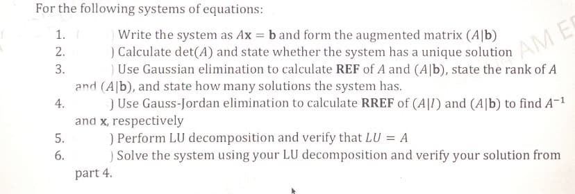 For the following systems of equations:
1. (
2.
3.
4.
5.
6.
) Write the system as Ax = b and form the augmented matrix (Alb)
) Calculate det(A) and state whether the system has a unique solution
) Use Gaussian elimination to calculate REF of A and (Alb), state the rank of A
and (Alb), and state how many solutions the system has.
) Use Gauss-Jordan elimination to calculate RREF of (AJI) and (Alb) to find A-¹
and x, respectively
) Perform LU decomposition and verify that LU = A
) Solve the system using your LU decomposition and verify your solution from
part 4.