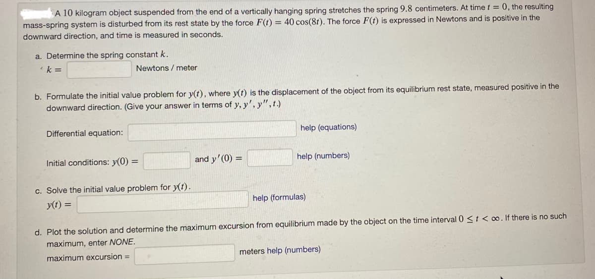 A 10 kilogram object suspended from the end of a vertically hanging spring stretches the spring 9.8 centimeters. At time t = 0, the resulting
mass-spring system is disturbed from its rest state by the force F(t) = 40 cos(8t). The force F(t) is expressed in Newtons and is positive in the
downward direction, and time is measured in seconds.
a. Determine the spring constant k.
k=
Newtons / meter
b. Formulate the initial value problem for y(t), where y(t) is the displacement of the object from its equilibrium rest state, measured positive in the
downward direction. (Give your answer in terms of y, y', y", t.)
Differential equation:
Initial conditions: y(0) =
c. Solve the initial value problem for y(t).
y(t) =
and y'(0) =
help (equations)
help (numbers)
help (formulas)
d. Plot the solution and determine the maximum excursion from equilibrium made by the object on the time interval 0 < t <co. If there is no such
maximum, enter NONE.
maximum excursion =
meters help (numbers)
