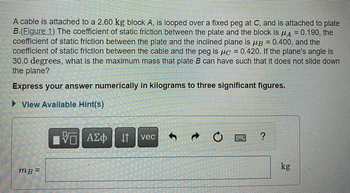 A cable is attached to a 2.60 kg block A, is looped over a fixed peg at C, and is attached to plate
B.(Figure 1) The coefficient of static friction between the plate and the block is μA = 0.190, the
coefficient of static friction between the plate and the inclined plane is up = 0.400, and the
coefficient of static friction between the cable and the peg is uc = 0.420. If the plane's angle is
30.0 degrees, what is the maximum mass that plate B can have such that it does not slide down
the plane?
Express your answer numerically in kilograms to three significant figures.
► View Available Hint(s)
mB=
VG ΑΣΦ
↑
vec
M
?
kg