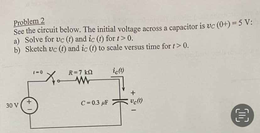 Problem 2
See the circuit below. The initial voltage across a capacitor is vc (0+) = 5 V:
a) Solve for uc (t) and ic (t) for t> 0.
b) Sketch uc (t) and ic (t) to scale versus time for t> 0.
30 V
+
1-0
X₁
R = 7 ΚΩ
C=0.3 μF
ic(t)
+
Vc (t)
€