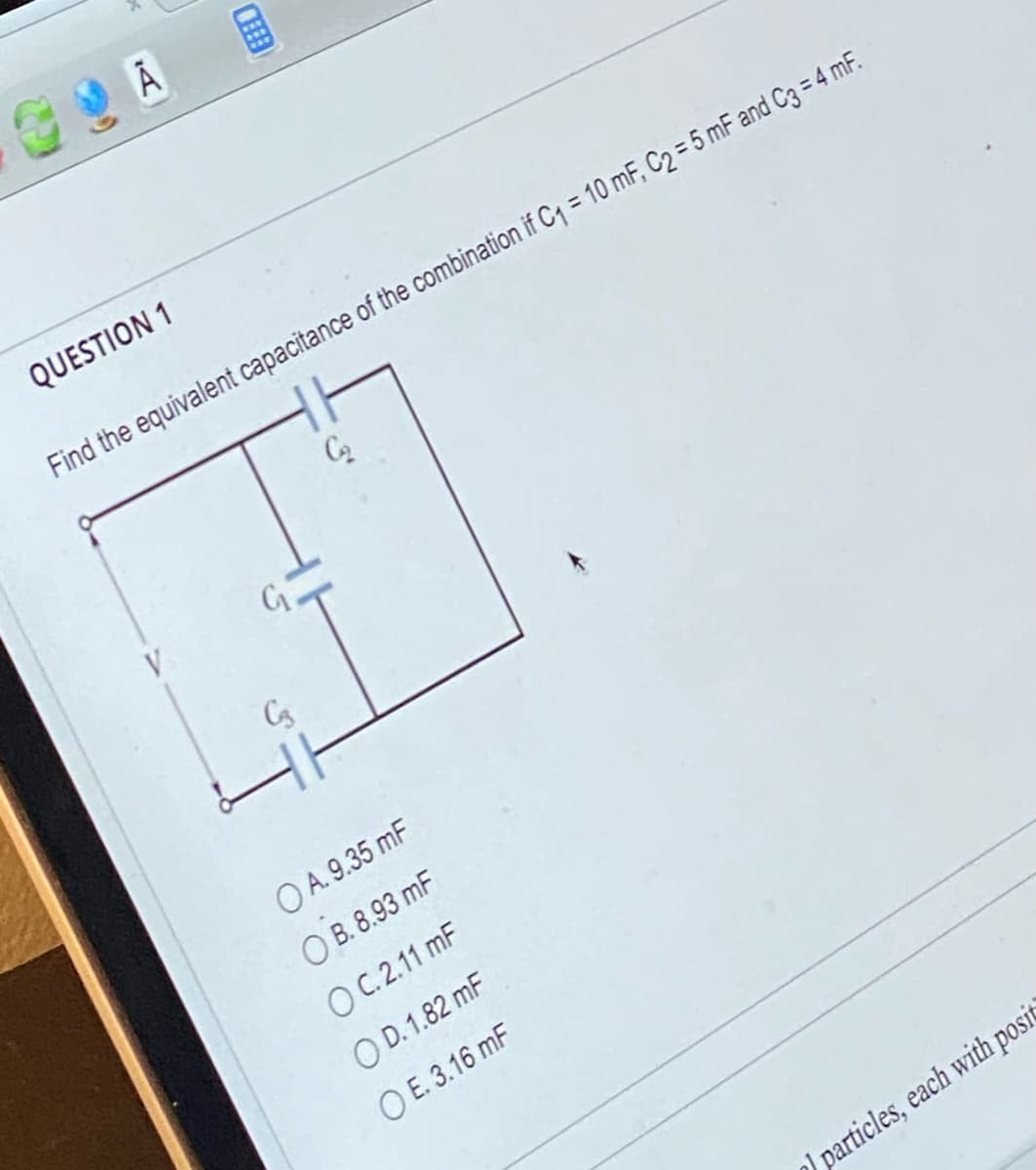 QUESTION 1
Find the equivalent capacitance of the combination if C₁ = 10 mF, C₂ = 5 mF and C3 = 4 mF.
C₂₂
C3
OA. 9.35 mF
OB. 8.93 mF
OC.2.11 mF
OD. 1.82 mF
OE. 3.16 mF
particles, each with posit