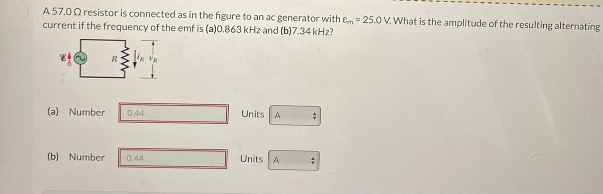 A 57.022 resistor is connected as in the figure to an ac generator with &m=25.0 V. What is the amplitude of the resulting alternating
current if the frequency of the emf is (a)0.863 kHz and (b)7.34 kHz?
R
(a) Number 0.44
(b) Number 0.44
Units A
Units A
+