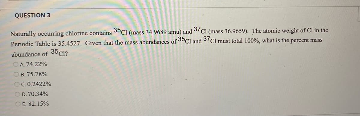 QUESTION 3
Naturally occurring chlorine contains 35Cl (mass 34.9689 amu) and 137 Cl (mass 36.9659). The atomic weight of Cl in the
Periodic Table is 35.4527. Given that the mass abundances of 35Cl and 37 Cl must total 100%, what is the percent mass
abundance of 35C1?
OA. 24.22%
OB. 75.78%
OC. 0.2422%
OD. 70.34%
OE. 82.15%