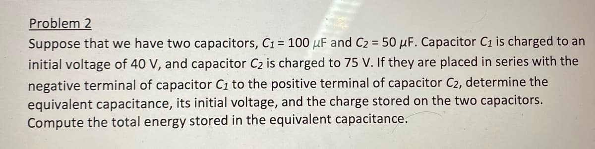 Problem 2
Suppose that we have two capacitors, C1 = 100 μF and C₂ = 50 μF. Capacitor C1 is charged to an
initial voltage of 40 V, and capacitor C₂ is charged to 75 V. If they are placed in series with the
negative terminal of capacitor C₁ to the positive terminal of capacitor C₂, determine the
equivalent capacitance, its initial voltage, and the charge stored on the two capacitors.
Compute the total energy stored in the equivalent capacitance.