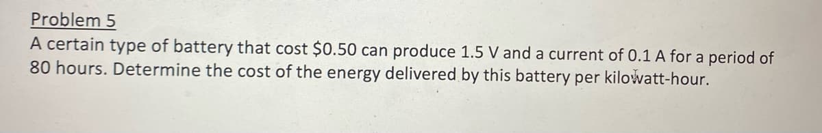 Problem 5
A certain type of battery that cost $0.50 can produce 1.5 V and a current of 0.1 A for a period of
80 hours. Determine the cost of the energy delivered by this battery per kilowatt-hour.