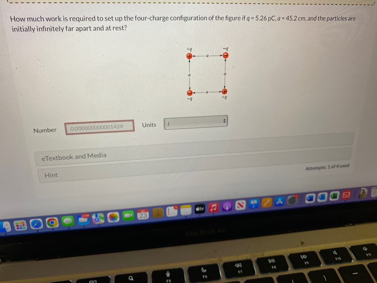 How much work is required to set up the four-charge configuration of the figure if q = 5.26 pC, a = 45.2 cm, and the particles are
initially infinitely far apart and at rest?
118
Number
0.000000000001424
eTextbook and Media
Hint
en
Units J
tv
F6
-1
B
F7
DII
FB
A
Attempts: 1 of 4 used
F9
a
F10
A
F11