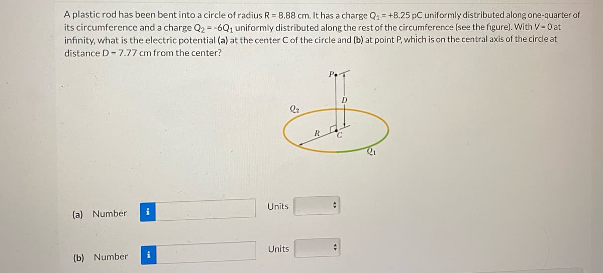 A plastic rod has been bent into a circle of radius R = 8.88 cm. It has a charge Q₁ = +8.25 pC uniformly distributed along one-quarter of
its circumference and a charge Q2 = -6Q₁ uniformly distributed along the rest of the circumference (see the figure). With V = 0 at
infinity, what is the electric potential (a) at the center C of the circle and (b) at point P, which is on the central axis of the circle at
distance D= 7.77 cm from the center?
(a) Number
(b) Number
i
i
Units
Units
Q2
+
+
Q₁