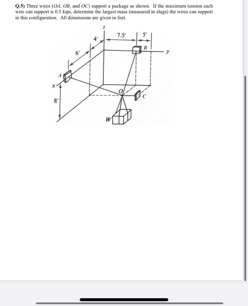 Q.5) Three wires (OA, OB, and OC) support a package as shown. If the maximum tension each
wire can support is 0.5 kips, determine the largest mass (measured in slugs) the wires can support
in this configuration. All dimensions are given in feet.
8'
6'
4'
Z
W
7.5'
B
fc
y