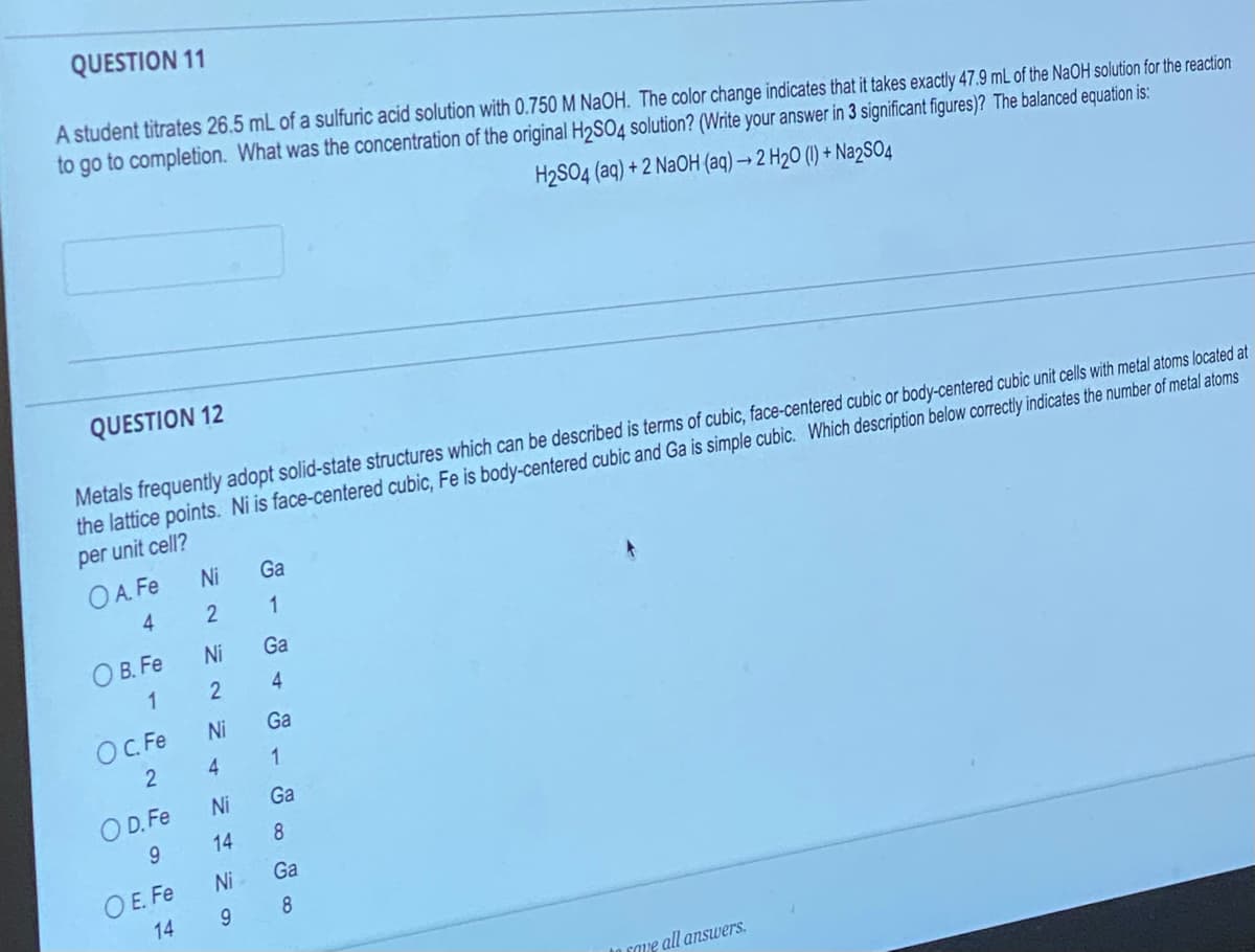 QUESTION 11
A student titrates 26.5 mL of a sulfuric acid solution with 0.750 M NaOH. The color change indicates that it takes exactly 47.9 mL of the NaOH solution for the reaction
to go to completion. What was the concentration of the original H₂SO4 solution? (Write your answer in 3 significant figures)? The balanced equation is:
H₂SO4 (aq) + 2 NaOH (aq) → 2 H₂O (1) + Na2SO4
QUESTION 12
Metals frequently adopt solid-state structures which can be described is terms of cubic, face-centered cubic or body-centered cubic unit cells with metal atoms located at
the lattice points. Ni is face-centered cubic, Fe is body-centered cubic and Ga is simple cubic. Which description below correctly indicates the number of metal atoms
per unit cell?
OA. Fe
4
OB. Fe
1
OC. Fe
2
OD. Fe
9
OE. Fe
14
NN NN N
Ni
Ni
Ni
4
Ni
14
Ni
9
Ga
1
Ga
4
Ga
1
Ga
8
Ga
8
save all answers.