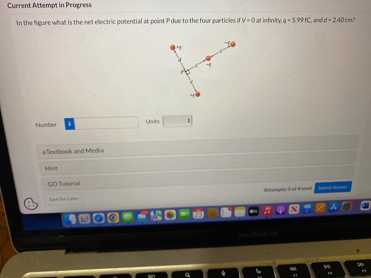 Current Attempt in Progress
In the figure what is the net electric potential at point P due to the four particles if V = 0 at infinity, q = 5.99 fC, and d = 2.40 cm?
Number
eTextbook and Media
Hint
GO Tutorial
Save for Later
Units
20
d
+
23
ditv
Attempts: 0 of 4 used
←
F7
Submit Answer
DII
F8
F9