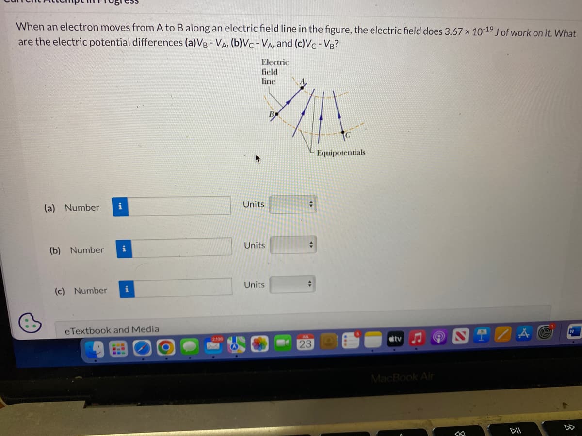 When an electron moves from A to B along an electric field line in the figure, the electric field does 3.67 x 10-19 J of work on it. What
are the electric potential differences (a)VB-VA, (b)Vc - VA, and (c)VC-VB?
(a) Number
i
(b) Number i
(c) Number
eTextbook and Media
O
Electric
field
line
Units
Units
Units
B
+
+
+
23
Equipotentials
tv
MacBook Air
SK
DII