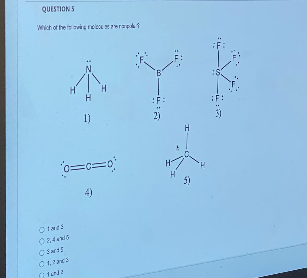 QUESTION 5
Which of the following molecules are nonpolar?
H
0 1 and 3
O 2,4 and 5
O 3 and 5
O 1, 2 and 3
1 and 2
1)
H
0=c=0
4)
'В'
:F:
2)
:F:
H
H
5)
H
:S
:F:
3)