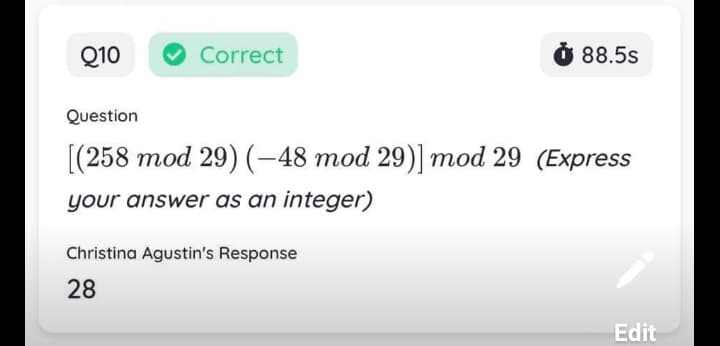 Q10
Correct
88.5s
Question
[(258 mod 29) (-48 mod 29)] mod 29 (Express
your answer as an integer)
Christina Agustin's Response
28
Edit
