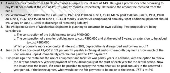 1. A man borrows money from a bank which uses a simple discount rate of 14%. He signs a promissory note promising to
pay P500 per month at the end of 4th, 6th , and 7th months, respectively. Determine the amount he received from the
bank.
2. Mr. W borrowed P2,000 from Mr. Y on June 1, 1928 and P500 on June 1, 1930. Mr. W paid P500 on June 1, 1931, P400
on June 1, 1932, and P700 on June 1, 1933. If money is worth 5% compounded annually, what additional payment should
Mr. W pay on June 1, 1936 to discharge all remaining liability?
3. The Philippine Society of Mechanical Engineers is planning to construct its own building. Two proposals are being
considered:
a. The construction of the building now to cost P400,000.
b. The construction of a smaller building now to cost P300,000 and at the end of 5 years, an extension to be added
to cost P200,000.
Which proposal is more economical if interest is 20%, depreciation is disregarded and by how much?
4. Juan de la Cruz borrowed P2,400 at 1% per month payable in 24 equal end-of-the-month payments. How much of the
loan remains unpaid immediately after he has paid the 12th payment?
5. Two years ago, the rental for the use of equipment and facilities was paid 5 years in advance, with the option to renew
the rent for another 5 years by payment of P15,000 annually at the start of each year for the rental period. Now,
the lessor asks the lessee, if it could be possible to prepay the rental that will be paid annually in the renewed 5-
year period. If the lessee agrees, what would be the fair payment to be made to the lessor. USE:i = 8%
