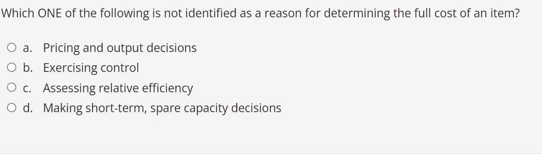 Which ONE of the following is not identified as a reason for determining the full cost of an item?
O a. Pricing and output decisions
O b. Exercising control
O c. Assessing relative efficiency
O d. Making short-term, spare capacity decisions
