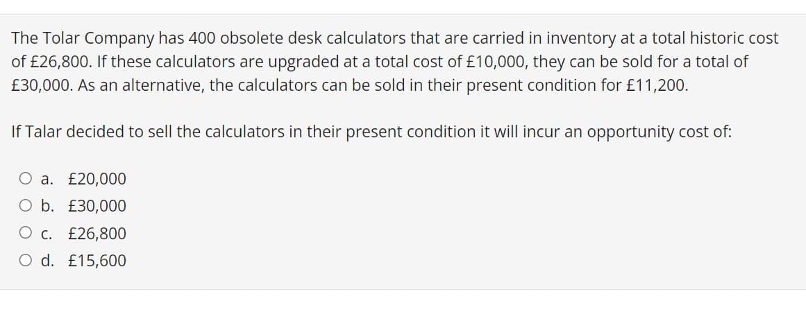 The Tolar Company has 400 obsolete desk calculators that are carried in inventory at a total historic cost
of £26,800. If these calculators are upgraded at a total cost of £10,000, they can be sold for a total of
£30,000. As an alternative, the calculators can be sold in their present condition for £11,200.
If Talar decided to sell the calculators in their present condition it will incur an opportunity cost of:
O a. £20,000
O b. £30,000
O c. £26,800
O d. £15,600
