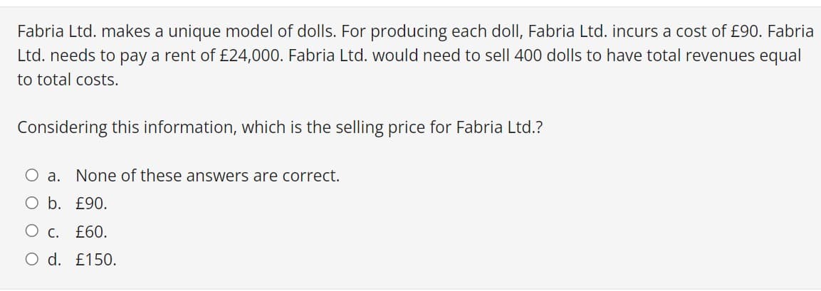 Fabria Ltd. makes a unique model of dolls. For producing each doll, Fabria Ltd. incurs a cost of £90. Fabria
Ltd. needs to pay a rent of £24,000. Fabria Ltd. would need to sell 400 dolls to have total revenues equal
to total costs.
Considering this information, which is the selling price for Fabria Ltd.?
O a. None of these answers are correct.
O b. £90.
О с. £60.
O d. £150.

