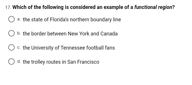 17. Which of the following is considered an example of a functional region?
a. the state of Florida's northern boundary line
b. the border between New York and Canada
c. the University of Tennessee football fans
O d. the trolley routes in San Francisco
