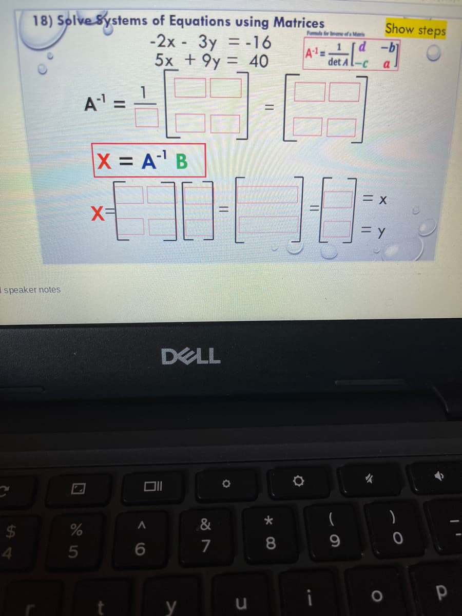 18) Solve Systems of Equations using Matrices
-2x 3y = -16
5x + 9y = 40
Show steps
Fomula eeofa Manis
d -b
A1=
det Al-C
%3D
a
A =
X = A' B
三X
X=
= y
speaker notes
DELL
女
&
24
7
8.
4.
y
の
