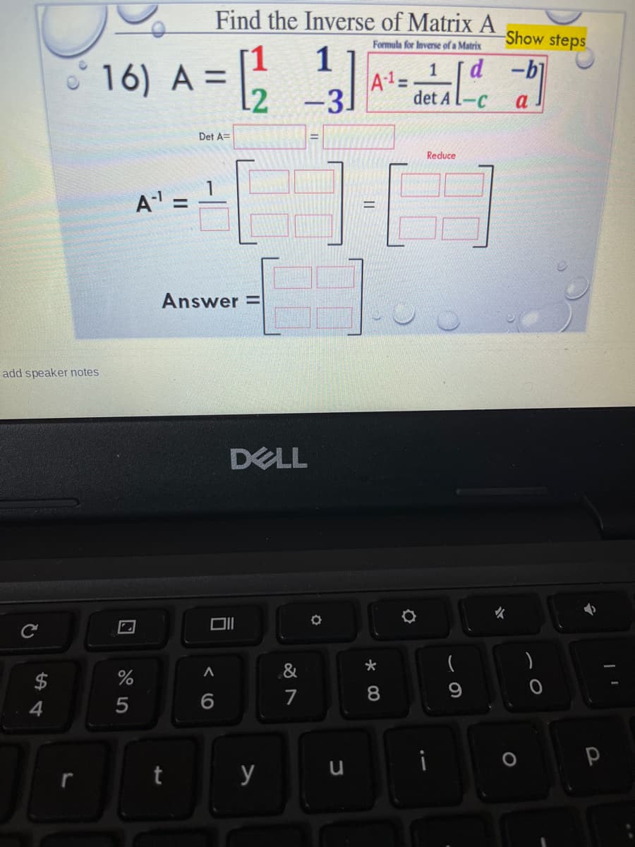 det al-c
Find the Inverse of Matrix A
Show steps
Formula for Inverse of a Matrix
1
d.
-b]
1
16) A =
A1=
det A L-C
3.
Det A=
Reduce
A =
Answer =
add speaker notes
DELL
&
(
%
7
8
4
y
く 0
