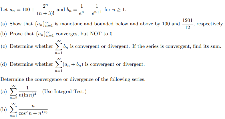 2"
1
and bn
en
1
for n >1.
Let an
100 +
(n + 3)!
en+ï
(a) Show that {an}=1 is monotone and bounded below and above by 100 and
1201
, respectively.
12
(b) Prove that {an}=1 converges, but NOT to 0.
(c) Determine whether
bn is convergent or divergent. If the series is convergent, find its sum.
n=1
(d) Determine whether > (an + bn) is convergent or divergent.
n=1
Determine the convergence or divergence of the following series.
1
(a) E
(Use Integral Test.)
n(ln n)4
n=2
(b) Σ
cos? n + n!/3
n=1
