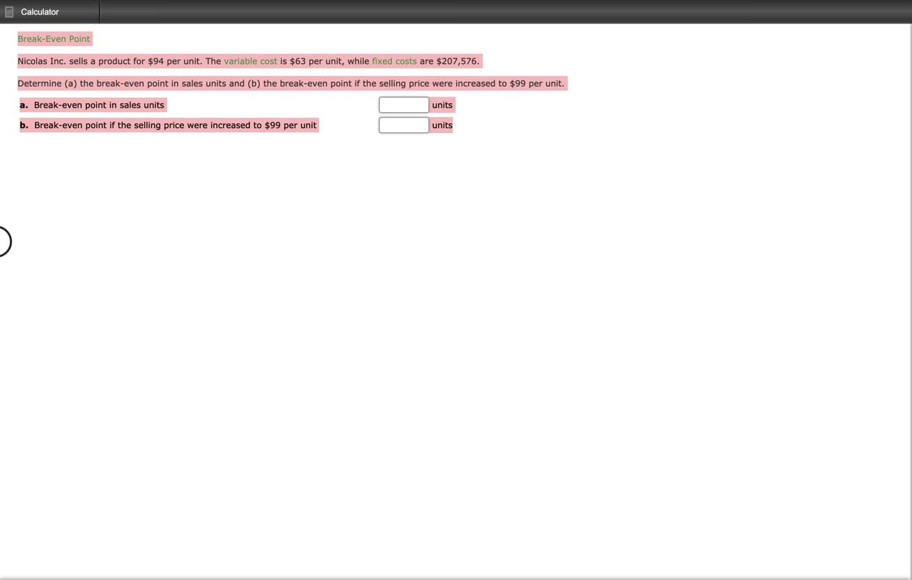 E Calculator
Break-Even Point
Nicolas Inc. sells a product for $94 per unit. The variable cost is $63 per unit, while fixed costs are $207,576.
Determine (a) the break-even point in sales units and (b) the break-even point if the selling price were increased to $99 per unit.
a. Break-even point in sales units
units
b. Break-even point if the selling price were increased to $99 per unit
units

