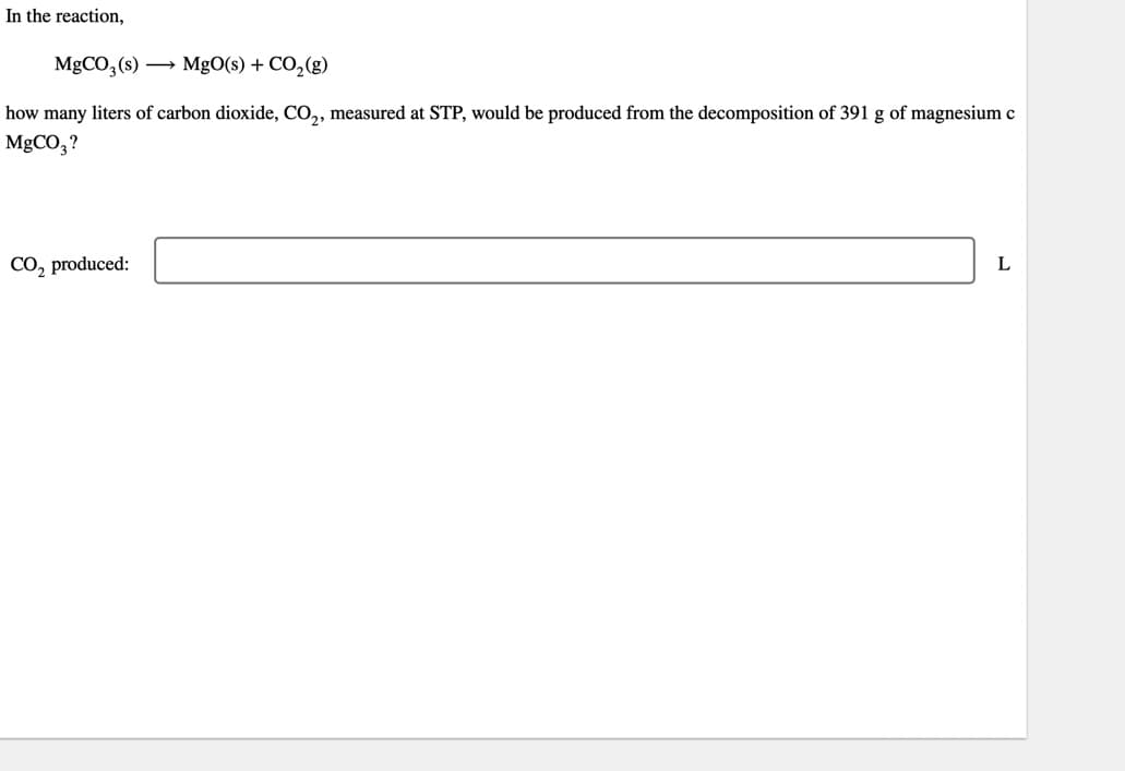 In the reaction,
MgCO3(s) →→→ MgO(s) + CO₂(g)
how many liters of carbon dioxide, CO₂, measured at STP, would be produced from the decomposition of 391 g of magnesium c
MgCO3?
CO₂ produced:
L