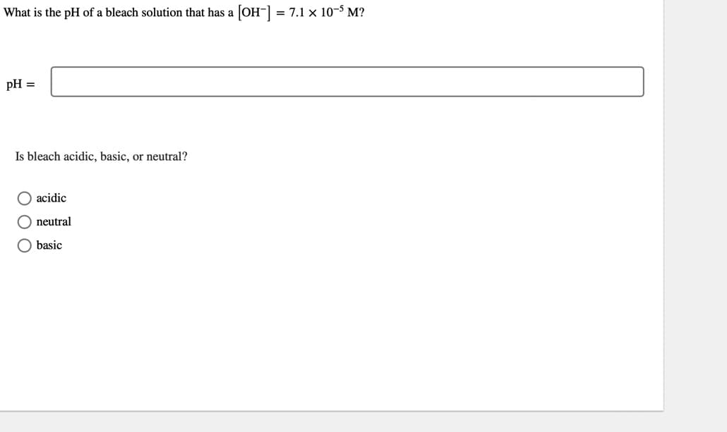 What is the pH of a bleach solution that has a [OH-] = 7.1 × 10-5 M?
pH =
Is bleach acidic, basic, or neutral?
O acidic
neutral
basic