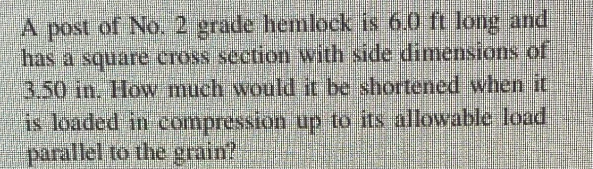 A post of No. 2 grade hemlock is 6.0 ft long and
has a square cross section with side dimensions of
3.50 in. How much would n be shortened when if
is loaded in compression up to its allowable load
parallel to the grain?
