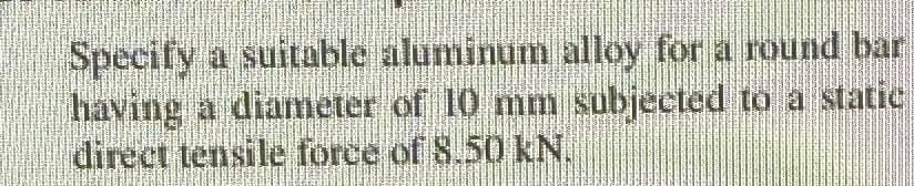 Specify a suitable aluminum alloy for a round bar
having a diameter of 10 mm subjected to a static
direct tensile force of 8.50 KN.
