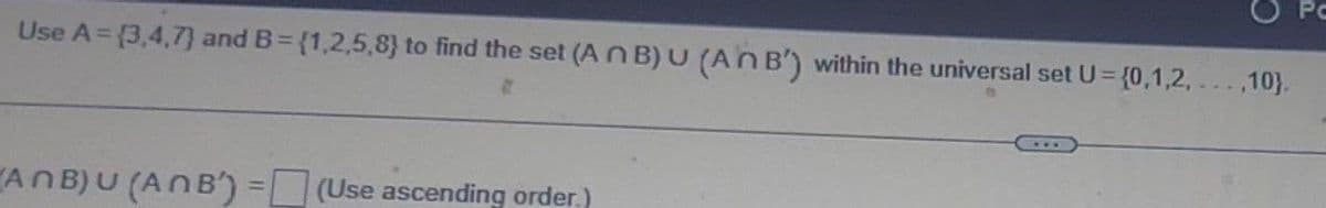 Use A = {3,4,7) and B={1,2,5,8) to find the set (An B) U (An B') within the universal set U= {0,1,2,...,10).
8
ANB) U (ANB) =(Use ascending order.)
Pc