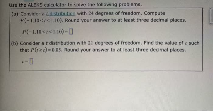 Use the ALEKS calculator to solve the following problems.
(a) Consider a t distribution with 24 degrees of freedom. Compute
P(-1.10<<1.10). Round your answer to at least three decimal places.
P(-1.10<1<1.10) -
(b) Consider a t distribution with 21 degrees of freedom. Find the value of c such
that P(12c)=0.05. Round your answer to at least three decimal places.
c=0