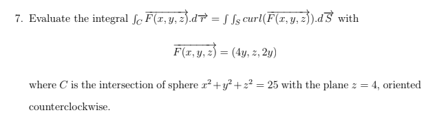 7. Evaluate the integral fc F(x, y, z).d = ƒ Jg curl(F(x,y, 2)}).dS with
F(x, y, z) = (4y, z, 2y)
where C' is the intersection of sphere x² + y²+z² = 25 with the plane z =
counterclockwise.
= 4, oriented.