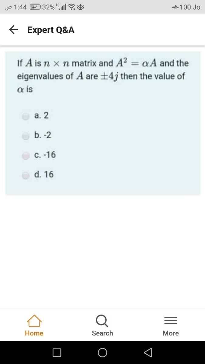 jo 1:44 132% “,ull|7&
- 100 Jo
E Expert Q&A
If A is n x n matrix and A? = aA and the
eigenvalues of A are +4j then the value of
a is
а. 2
b. -2
C. -16
d. 16
Home
Search
More
