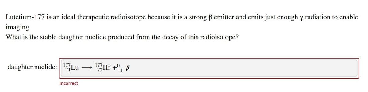 Lutetium-177 is an ideal therapeutic radioisotope because it is a strong B emitter and emits just enough y radiation to enable
imaging.
What is the stable daughter nuclide produced from the decay of this radioisotope?
daughter nuclide: 17Lu
Hf +º,
177
Incorrect
