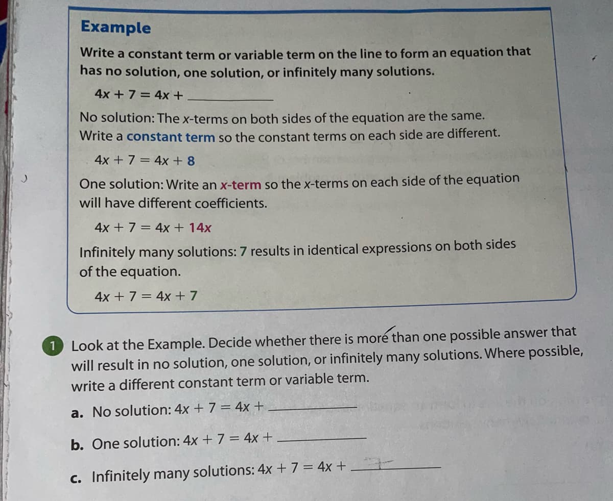 Example
Write a constant term or variable term on the line to form an equation that
has no solution, one solution, or infinitely many solutions.
4x + 7 = 4x +
No solution: The x-terms on both sides of the equation are the same.
Write a constant term so the constant terms on each side are different.
4x + 7 = 4x+8
One solution: Write an x-term so the x-terms on each side of the equation
will have different coefficients.
4x + 7 = 4x + 14x
Infinitely many solutions: 7 results in identical expressions on both sides
of the equation.
4x + 7 = 4x + 7
1 Look at the Example. Decide whether there is moré than one possible answer that
will result in no solution, one solution, or infinitely many solutions. Where possible,
write a different constant term or variable term.
a. No solution: 4x + 7 = 4x +
b. One solution: 4x + 7 = 4x+
c. Infinitely many solutions: 4x + 7 = 4x +
