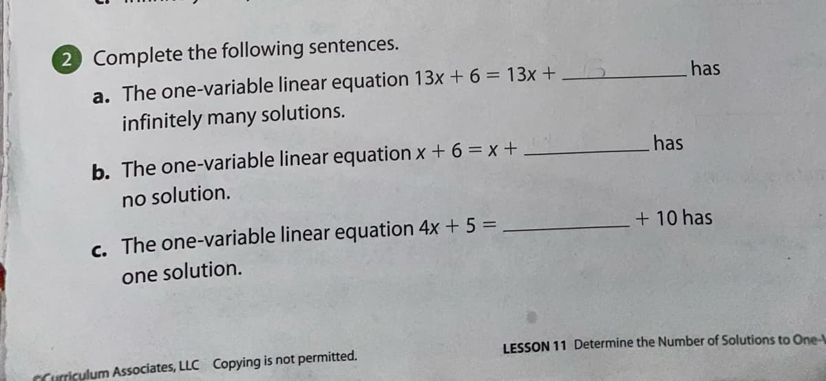 2 Complete the following sentences.
a. The one-variable linear equation 13x + 6 = 13x +
infinitely many solutions.
has
b. The one-variable linear equation x + 6 = x +,
has
no solution.
c. The one-variable linear equation 4x + 5 =
+ 10 has
one solution.
CCurriculum Associates, LLC Copying is not permitted.
LESSON 11 Determine the Number of Solutions to One-
