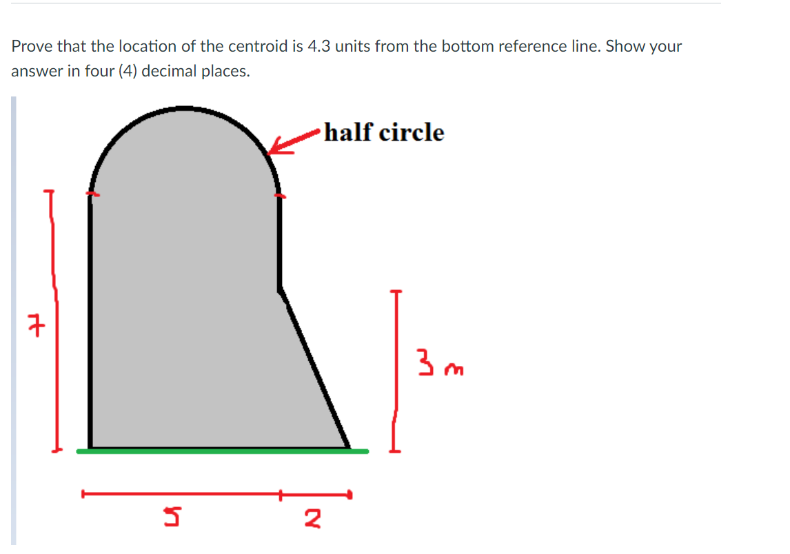 Prove that the location of the centroid is 4.3 units from the bottom reference line. Show your
answer in four (4) decimal places.
half circle
구
3 m
2
