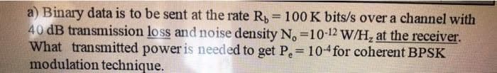 a) Binary data is to be sent at the rate R, = 100 K bits/s over a channel with
40 dB transmission loss and noise density N. -10-12 W/H, at the receiver.
What transmitted power is needed to get P = 104 for coherent BPSK
modulation technique.
