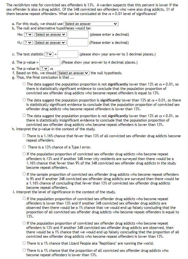 The recidivism rate for convicted sex offenders is 13%. A warden suspects that this percent is lower if the
sex offender is also a drug addict. Of the 348 convicted sex offenders who were also drug addicts, 31 of
them became repeat offenders. What can be concluded at the a = 0.01 level of significance?
a. For this study, we should use Select an answer
b. The null and alternative hypotheses would be:
Ho: ?
Select an answer
H₁: ?
Select an answer
c. The test statistic?
d. The p-value=
e. The p-value is ? ✓ a
f. Based on this, we should
g. Thus, the final conclusion is that ...
=
(please enter a decimal)
(Please enter a decimal)
(please show your answer to 3 decimal places.)
(Please show your answer to 4 decimal places.)
Select an answer the null hypothesis.
O The data suggest the population proportion is not significantly lower than 13% at a = 0.01, so
there is statistically significant evidence to conclude that the population proportion of
convicted sex offender drug addicts who become repeat offenders is equal to 13%.
The data suggest the populaton proportion is significantly lower than 13% at a = 0.01, so there
is statistically significant evidence to conclude that the population proportion of convicted sex
offender drug addicts who become repeat offenders is lower than 13%.
O The data suggest the population proportion is not significantly lower than 13% at x = 0.01, so
there is statistically insignificant evidence to conclude that the population proportion of
convicted sex offender drug addicts who become repeat offenders is lower than 13%.
h. Interpret the p-value in the context of the study.
O There is a 1.16% chance that fewer than 13% of all convicted sex offender drug addicts become
repeat offenders.
There is a 13% chance of a Type I error.
O If the population proportion of convicted sex offender drug addicts who become repeat
offenders is 13% and if another 348 inner city residents are surveyed then there would be a
1.16% chance that fewer than 9% of the 348 convicted sex offender drug addicts in the study
become repeat offenders.
O If the sample proportion of convicted sex offender drug addicts who become repeat offenders
is 9% and if another 348 convicted sex offender drug addicts are surveyed then there would be
a 1.16% chance of concluding that fewer than 13% of convicted sex offender drug addicts
become repeat offenders.
i. Interpret the level of significance in the context of the study.
O If the population proportion of convicted sex offender drug addicts who become repeat
offenders is lower than 13% and if another 348 convicted sex offender drug addicts are
observed then there would be a 1% chance that we would end up falsely concluding that the
proportion of all convicted sex offender drug addicts who become repeat offenders is equal to
13%.
O If the population proportion of convicted sex offender drug addicts who become repeat
offenders is 13% and if another 348 convicted sex offender drug addicts are observed, then
there would be a 1% chance that we would end up falsely concluding that the proportion of all
convicted sex offender drug addicts who become repeat offenders is lower than 13%.
O There is a 1% chance that Lizard People aka "Reptilians" are running the world.
There is a 1% chance that the proportion of all convicted sex offender drug addicts who
become repeat offenders is lower than 13%.