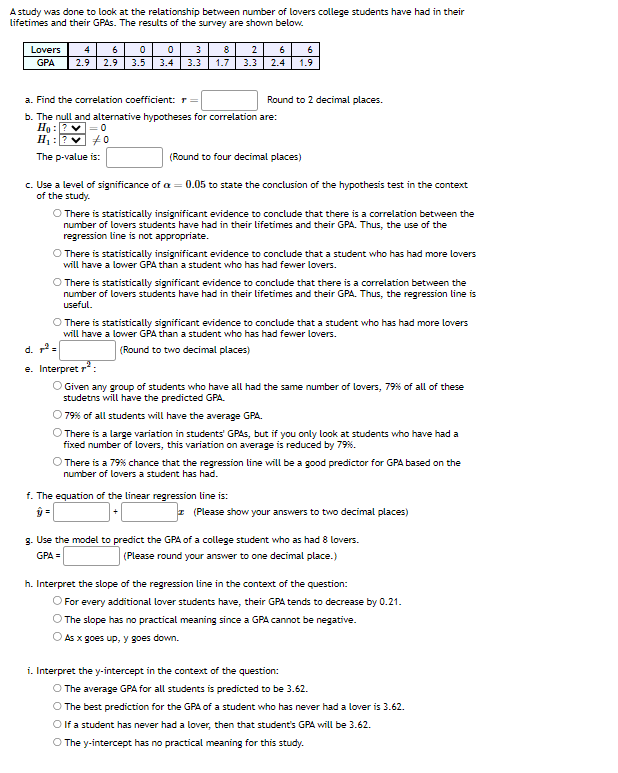 A study was done to look at the relationship between number of lovers college students have had in their
lifetimes and their GPAs. The results of the survey are shown below.
Lovers 4 6
GPA
0
2.9 2.9 3.5
3
0
3.4 3.3
140
8
1.7
2
3.3
a. Find the correlation coefficient: r =
b. The null and alternative hypotheses for correlation are:
Ho:
H₁:
The p-value is:
6
6
2.4 1.9
Round to 2 decimal places.
(Round to four decimal places)
c. Use a level of significance of a = 0.05 to state the conclusion of the hypothesis test in the context
of the study.
O There is statistically insignificant evidence to conclude that there is a correlation between the
number of lovers students have had in their lifetimes and their GPA. Thus, the use of the
regression line is not appropriate.
O There is statistically insignificant evidence to conclude that a student who has had more lovers
will have a lower GPA than a student who has had fewer lovers.
O There is statistically significant evidence to conclude that there is a correlation between the
number of lovers students have had in their lifetimes and their GPA. Thus, the regression line is
useful.
f. The equation of the linear regression line is:
ŷ=
O There is statistically significant evidence to conclude that a student who has had more lovers
will have a lower GPA than a student who has had fewer lovers.
(Round to two decimal places)
d. 7²=
e. Interpret ²:
O Given any group of students who have all had the same number of lovers, 79% of all of these
studetns will have the predicted GPA.
79% of all students will have the average GPA.
O There is a large variation in students' GPAs, but if you only look at students who have had a
fixed number of lovers, this variation on average is reduced by 79%.
O There is a 79% chance that the regression line will be a good predictor for GPA based on the
number of lovers a student has had.
(Please show your answers to two decimal places)
8. Use the model to predict the GPA of a college student who as had 8 lovers.
(Please round your answer to one decimal place.)
GPA =
h. Interpret the slope of the regression line in the context of the question:
O For every additional lover students have, their GPA tends to decrease by 0.21.
O The slope has no practical meaning since a GPA cannot be negative.
As x goes up, y goes down.
i. Interpret the y-intercept in the context of the question:
O The average GPA for all students is predicted to be 3.62.
The best prediction for the GPA of a student who has never had a lover is 3.62.
O If a student has never had a lover, then that student's GPA will be 3.62.
O The y-intercept has no practical meaning for this study.