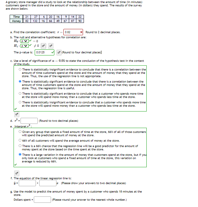 A grocery store manager did a study to look at the relationship between the amount of time (in minutes)
customers spend in the store and the amount of money (in dollars) they spend. The results of the survey
are shown below.
Time
21 27 6 20 16
Money 82 132 16 66 49 67
14 22
87 90
a. Find the correlation coefficient: r = 0.82
b. The null and alternative hypotheses for correlation are:
Ho: P
= 0
#00
H₁: pv
The p-value is: 0.0125
x Round to 2 decimal places.
(Round to four decimal places
c. Use a level of significance of a = 0.05 to state the conclusion of the hypothesis test in the context
of the study.
O There is statistically insignificant evidence to conclude that there is a correlation between the
amount of time customers spend at the store and the amount of money that they spend at the
store. Thus, the use of the regression line is not appropriate.
There is statistically significant evidence to conclude that there is a correlation between the
amount of time customers spend at the store and the amount of money that they spend at the
store. Thus, the regression line is useful.
O There is statistically significant evidence to conclude that a customer who spends more time
at the store will spend more money than a customer who spends less time at the store.
O There is statistically insignificant evidence to conclude that a customer who spends more time
at the store will spend more money than a customer who spends less time at the store.
o
d. ².
e. Interpret ²:
O Given any group that spends a fixed amount of time at the store, 66% of all of those customers
will spend the predicted amount of money at the store.
O 66% of all customers will spend the average amount of money at the store.
O There is a 66% chance that the regression line will be a good predictor for the amount of
money spent at the store based on the time spent at the store.
(Round to two decimal places)
There is a large variation in the amount of money that customers spend at the store, but if you
only look at customers who spend a fixed amount of time at the store, this variation on
average is reduced by 66%.
o
f. The equation of the linear regression line is:
ŷ=
z (Please show your answers to two decimal places)
g. Use the model to predict the amount of money spent by a customer who spends 18 minutes at the
store.
Dollars spent =
(Please round your answer to the nearest whole number.)