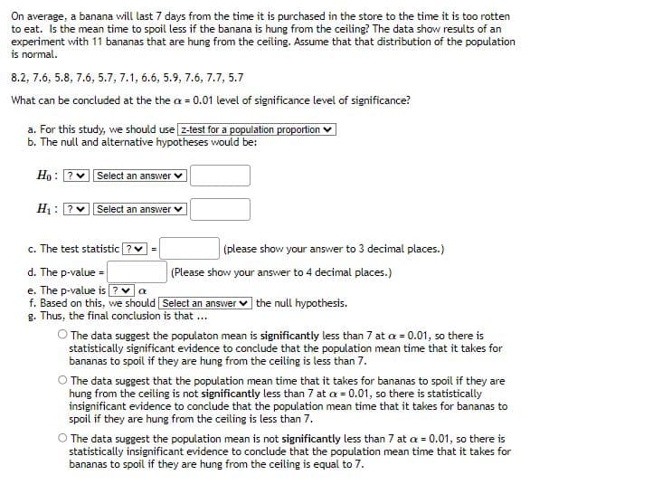 On average, a banana will last 7 days from the time it is purchased in the store to the time it is too rotten
to eat. Is the mean time to spoil less if the banana is hung from the ceiling? The data show results of an
experiment with 11 bananas that are hung from the ceiling. Assume that that distribution of the population
is normal.
8.2, 7.6, 5.8, 7.6, 5.7, 7.1, 6.6, 5.9, 7.6, 7.7, 5.7
What can be concluded at the the a= 0.01 level of significance level of significance?
a. For this study, we should use [z-test for a population proportion
b. The null and alternative hypotheses would be:
Ho: ?
H1 ?
Select an answer
Select an answer
c. The test statistic?
d. The p-value =
e. The p-value is? ♥ a
f. Based on this, we should Select an answer the null hypothesis.
g. Thus, the final conclusion is that ...
(please show your answer to 3 decimal places.)
(Please show your answer to 4 decimal places.)
O The data suggest the populaton mean is significantly less than 7 at x = 0.01, so there is
statistically significant evidence to conclude that the population mean time that it takes for
bananas to spoil if they are hung from the ceiling is less than 7.
O The data suggest that the population mean time that it takes for bananas to spoil if they are
hung from the ceiling is not significantly less than 7 at x = 0.01, so there is statistically
insignificant evidence to conclude that the population mean time that it takes for bananas to
spoil if they are hung from the ceiling is less than 7.
O The data suggest the population mean is not significantly less than 7 at a = 0.01, so there is
statistically insignificant evidence to conclude that the population mean time that it takes for
bananas to spoil if they are hung from the ceiling is equal to 7.