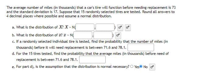 The average number of miles (in thousands) that a car's tire will function before needing replacement is 73
and the standard deviation is 17. Suppose that 15 randomly selected tires are tested. Round all answers to
4 decimal places where possible and assume a normal distribution.
a. What is the distribution of X? X - NO
b. What is the distribution of ? I - N
c. If a randomly selected individual tire is tested, find the probability that the number of miles (in
thousands) before it will need replacement is between 71.6 and 78.1.
d. For the 15 tires tested, find the probability that the average miles (in thousands) before need of
replacement is between 71.6 and 78.1.
e. For part d), is the assumption that the distribution is normal necessary? Yes No o
or or