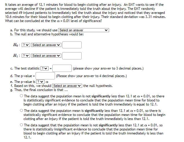 It takes an average of 12.1 minutes for blood to begin clotting after an injury. An EMT wants to see if the
average will decline if the patient is immediately told the truth about the injury. The EMT randomly
selected 49 injured patients to immediately tell the truth about the injury and noticed that they averaged
10.6 minutes for their blood to begin clotting after their injury. Their standard deviation was 3.31 minutes.
What can be concluded at the the ax = 0.01 level of significance?
a. For this study, we should use Select an answer
b. The null and alternative hypotheses would be:
Ho ? Select an answer
H₁: ? ♥ Select an answer ✓
c. The test statistic ? ✓ =
d. The p-value =
e. The p-value is? ♥a
f. Based on this, we should [Select an answer the null hypothesis.
g. Thus, the final conclusion is that ...
(please show your answer to 3 decimal places.)
(Please show your answer to 4 decimal places.)
The data suggest the population mean is not significantly less than 12.1 at a = 0.01, so there
is statistically significant evidence to conclude that the population mean time for blood to
begin clotting after an injury if the patient is told the truth immediately is equal to 12.1.
O The data suggest the populaton mean is significantly less than 12.1 at a = 0.01, so there is
statistically significant evidence to conclude that the population mean time for blood to begin
clotting after an injury if the patient is told the truth immediately is less than 12.1.
The data suggest that the population mean is not significantly less than 12.1 at a = 0.01, so
there is statistically insignificant evidence to conclude that the population mean time for
blood to begin clotting after an injury if the patient is told the truth immediately is less than
12.1.