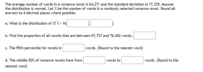 The average number of words in a romance novel is 64,271 and the standard deviation is 17,329. Assume
the distribution is normal. Let X be the number of words in a randomly selected romance novel. Round all
answers to 4 decimal places where possible.
a. What is the distribution of X? X - N
b. Find the proportion of all novels that are between 67,737 and 76,402 words.
c. The 95th percentile for novels is
d. The middle 50% of romance novels have from
nearest word)
words. (Round to the nearest word)
words to
words. (Round to the