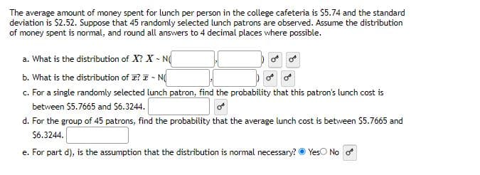 The average amount of money spent for lunch per person in the college cafeteria is $5.74 and the standard
deviation is $2.52. Suppose that 45 randomly selected lunch patrons are observed. Assume the distribution
of money spent is normal, and round all answers to 4 decimal places where possible.
a. What is the distribution of X? X-NO
b. What is the distribution of ? I ~ N
c. For a single randomly selected lunch patron, find the probability that this patron's lunch cost is
between $5.7665 and $6.3244.
d. For the group of 45 patrons, find the probability that the average lunch cost is between $5.7665 and
$6.3244.
e. For part d), is the assumption that the distribution is normal necessary? Yes No o